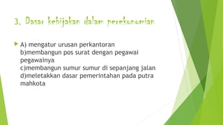 3. Dasar kebijakan dalam perekonomian
 A) mengatur urusan perkantoran
b)membangun pos surat dengan pegawai
pegawainya
c)membangun sumur sumur di sepanjang jalan
d)meletakkan dasar pemerintahan pada putra
mahkota
 