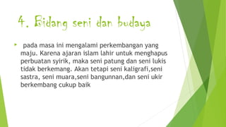 4. Bidang seni dan budaya
 pada masa ini mengalami perkembangan yang
maju. Karena ajaran islam lahir untuk menghapus
perbuatan syirik, maka seni patung dan seni lukis
tidak berkemang. Akan tetapi seni kaligrafi,seni
sastra, seni muara,seni bangunnan,dan seni ukir
berkembang cukup baik
 