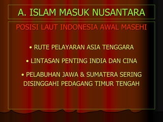 A. ISLAM MASUK NUSANTARA
POSISI LAUT INDONESIA AWAL MASEHI
• RUTE PELAYARAN ASIA TENGGARA
• LINTASAN PENTING INDIA DAN CINA
• PELABUHAN JAWA & SUMATERA SERING
DISINGGAHI PEDAGANG TIMUR TENGAH
 