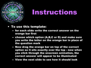 InstructionsInstructions
• To use this template:
– for each slide write the correct answer on the
orange bar first
– choose which option (A,B,C or D) and make sure
you write the letter on the orange bar in place of
the question mark
– Now drag the orange bar on top of the correct
option so it sits exactly over the top - now when
you click through the onscreen animation, the
correct answer will appear to be illuminated
– View the next slide to see how it should look
 