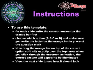 InstructionsInstructions
• To use this template:
– for each slide write the correct answer on the
orange bar first
– choose which option (A,B,C or D) and make sure
you write the letter on the orange bar in place of
the question mark
– Now drag the orange bar on top of the correct
option so it sits exactly over the top - now when
you click through the onscreen animation, the
correct answer will appear to be illuminated
– View the next slide to see how it should look
 