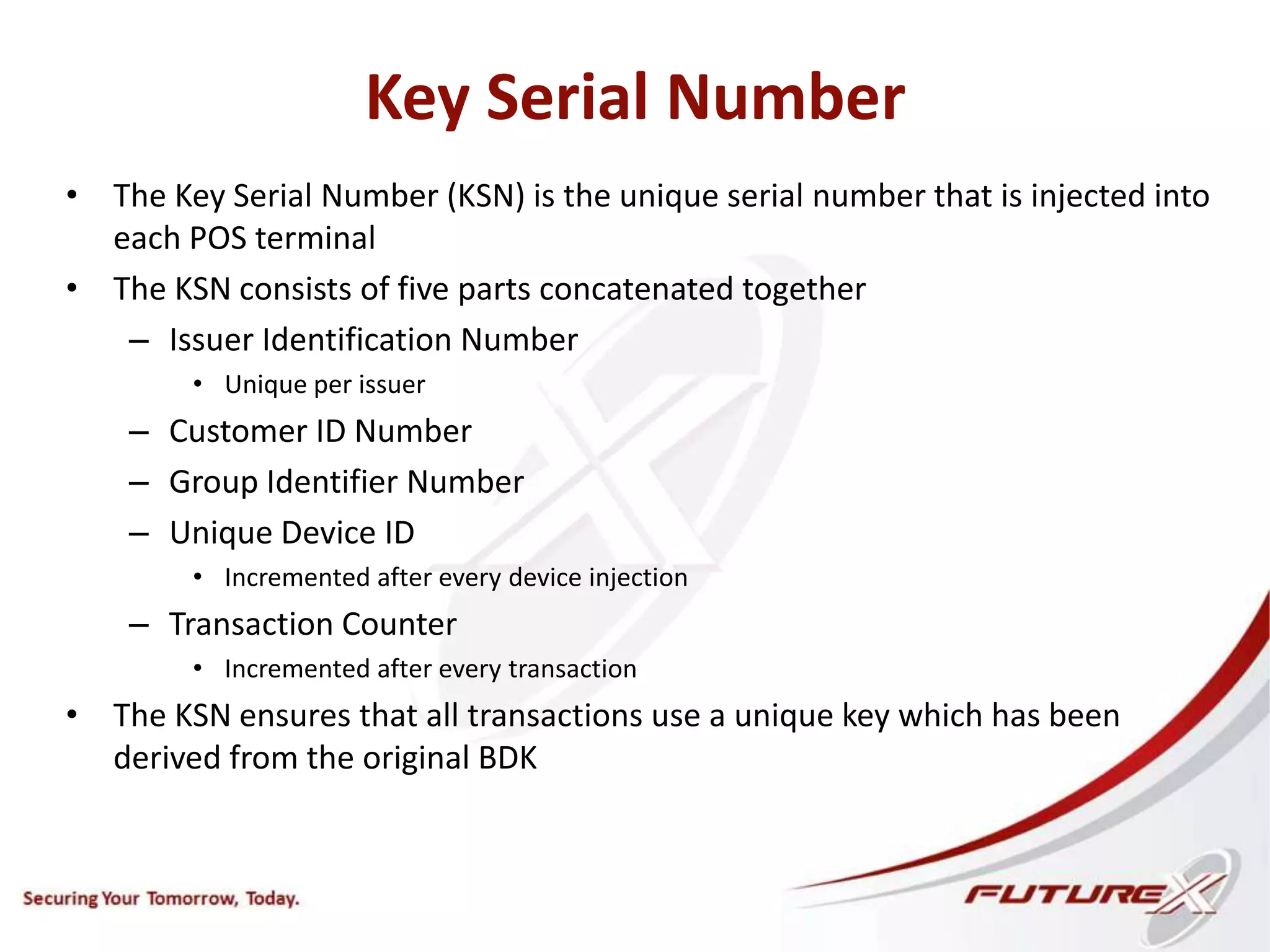 Key Serial Number
• The Key Serial Number (KSN) is the unique serial number that is injected into
each POS terminal
• The KSN consists of five parts concatenated together
– Issuer Identification Number
• Unique per issuer
– Customer ID Number
– Group Identifier Number
– Unique Device ID
• Incremented after every device injection
– Transaction Counter
• Incremented after every transaction
• The KSN ensures that all transactions use a unique key which has been
derived from the original BDK
 