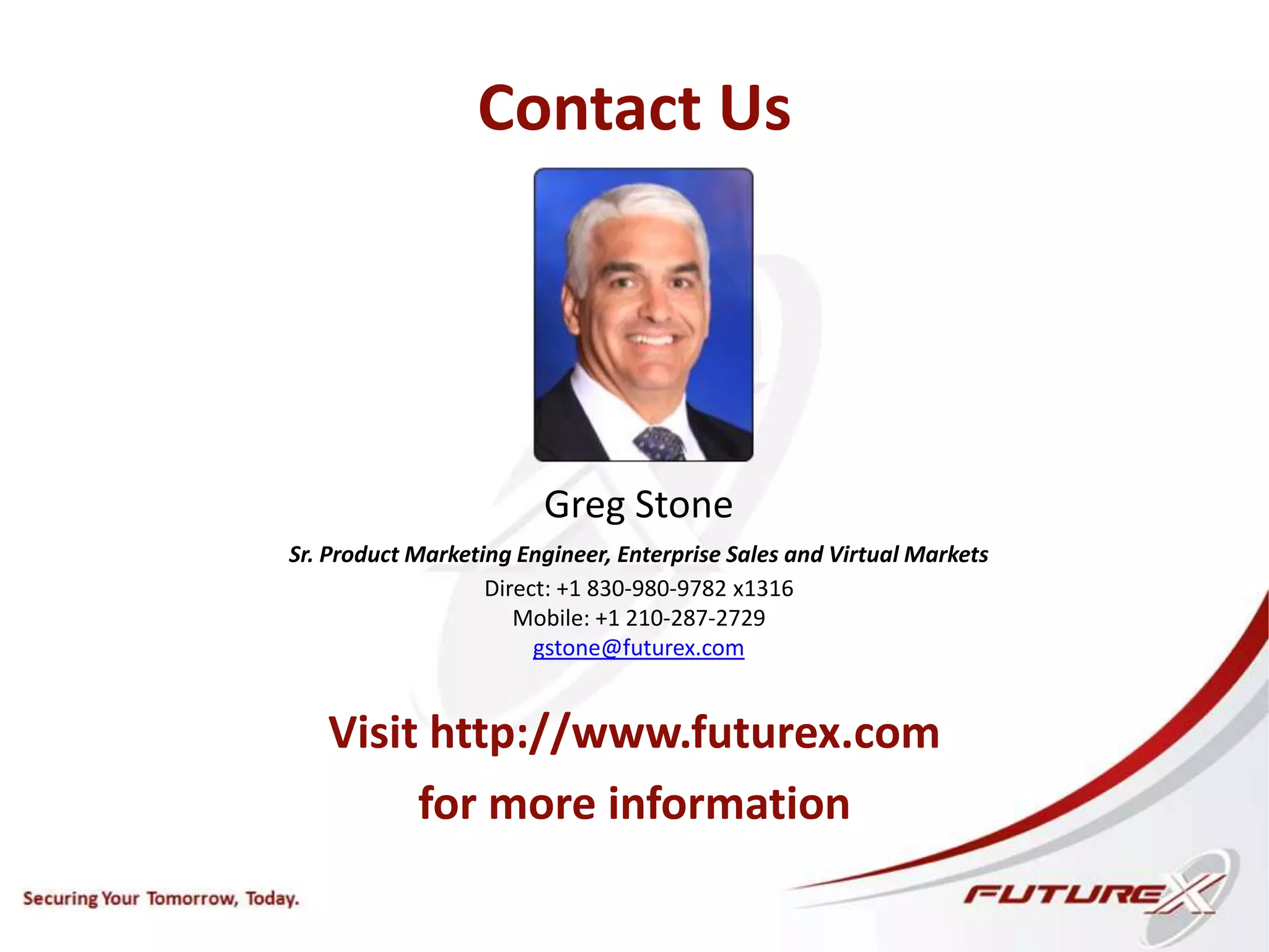 Contact Us
Visit http://www.futurex.com
for more information
Greg Stone
Sr. Product Marketing Engineer, Enterprise Sales and Virtual Markets
Direct: +1 830-980-9782 x1316
Mobile: +1 210-287-2729
gstone@futurex.com
 