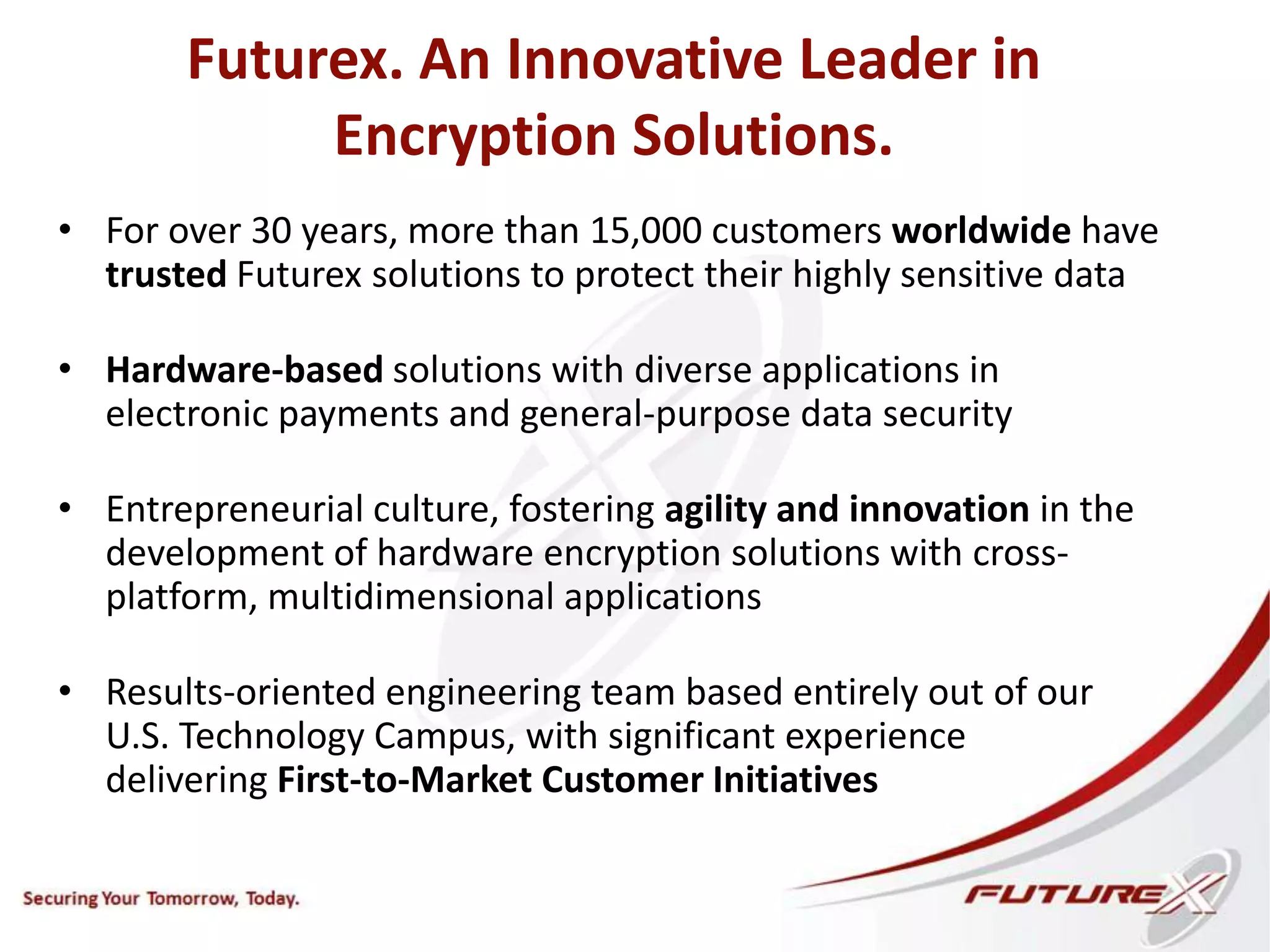 Futurex. An Innovative Leader in
Encryption Solutions.
• For over 30 years, more than 15,000 customers worldwide have
trusted Futurex solutions to protect their highly sensitive data
• Hardware-based solutions with diverse applications in
electronic payments and general-purpose data security
• Entrepreneurial culture, fostering agility and innovation in the
development of hardware encryption solutions with cross-
platform, multidimensional applications
• Results-oriented engineering team based entirely out of our
U.S. Technology Campus, with significant experience
delivering First-to-Market Customer Initiatives
 