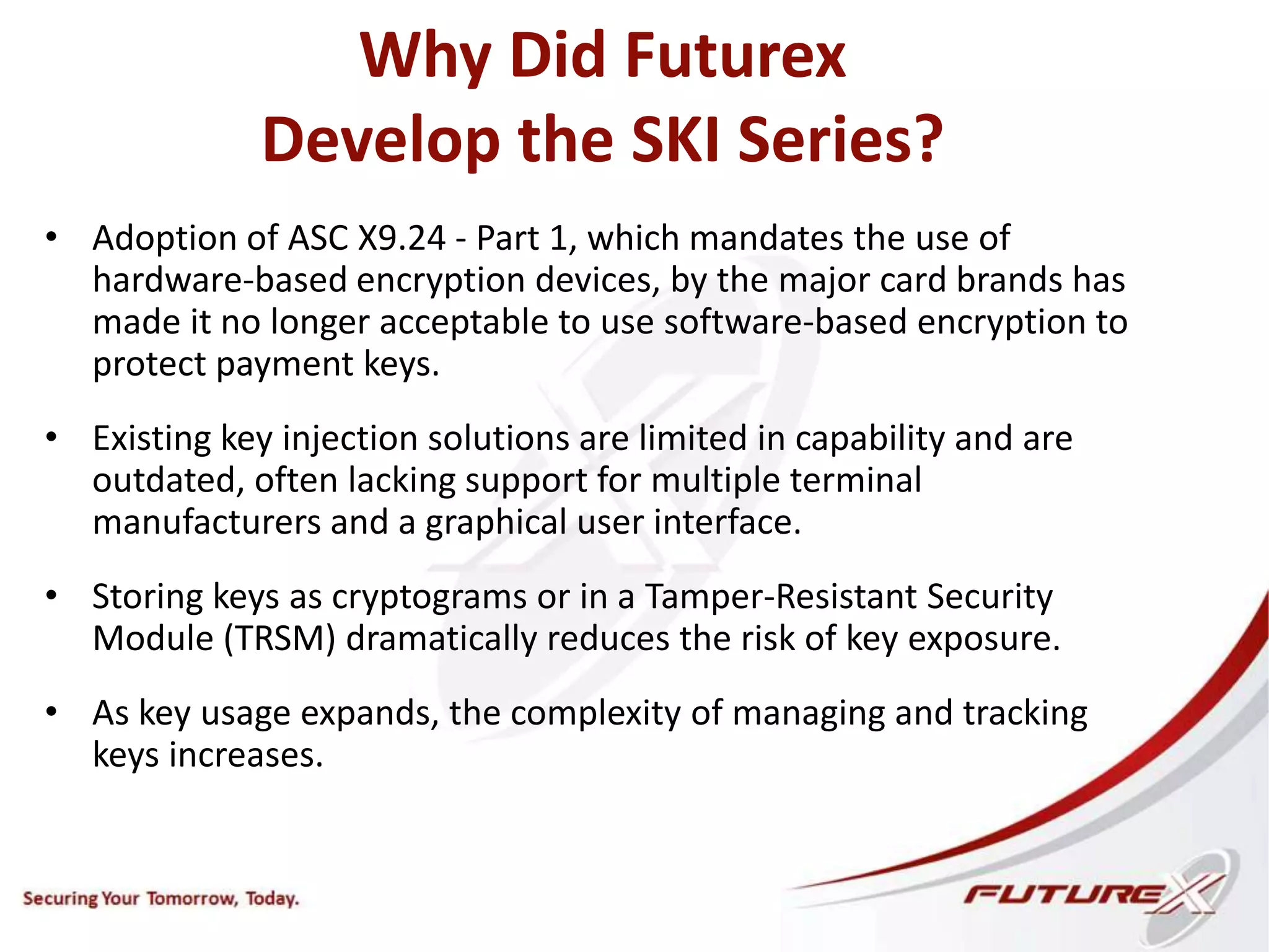 Why Did Futurex
Develop the SKI Series?
• Adoption of ASC X9.24 - Part 1, which mandates the use of
hardware-based encryption devices, by the major card brands has
made it no longer acceptable to use software-based encryption to
protect payment keys.
• Existing key injection solutions are limited in capability and are
outdated, often lacking support for multiple terminal
manufacturers and a graphical user interface.
• Storing keys as cryptograms or in a Tamper-Resistant Security
Module (TRSM) dramatically reduces the risk of key exposure.
• As key usage expands, the complexity of managing and tracking
keys increases.
 