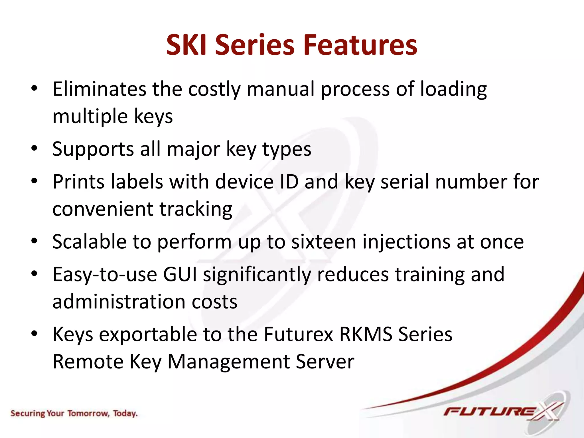 SKI Series Features
• Eliminates the costly manual process of loading
multiple keys
• Supports all major key types
• Prints labels with device ID and key serial number for
convenient tracking
• Scalable to perform up to sixteen injections at once
• Easy-to-use GUI significantly reduces training and
administration costs
• Keys exportable to the Futurex RKMS Series
Remote Key Management Server
 