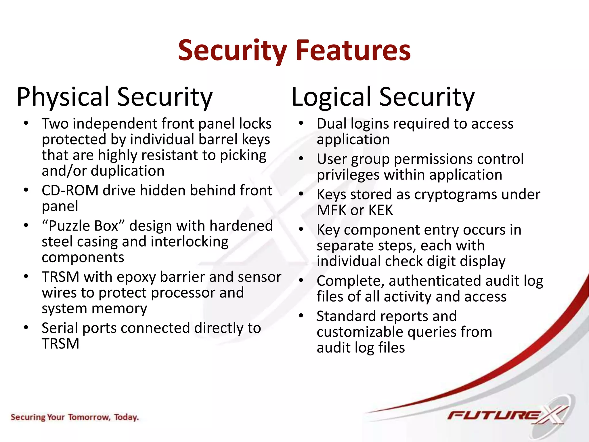 Security Features
Physical Security
• Two independent front panel locks
protected by individual barrel keys
that are highly resistant to picking
and/or duplication
• CD-ROM drive hidden behind front
panel
• “Puzzle Box” design with hardened
steel casing and interlocking
components
• TRSM with epoxy barrier and sensor
wires to protect processor and
system memory
• Serial ports connected directly to
TRSM
Logical Security
• Dual logins required to access
application
• User group permissions control
privileges within application
• Keys stored as cryptograms under
MFK or KEK
• Key component entry occurs in
separate steps, each with
individual check digit display
• Complete, authenticated audit log
files of all activity and access
• Standard reports and
customizable queries from
audit log files
 