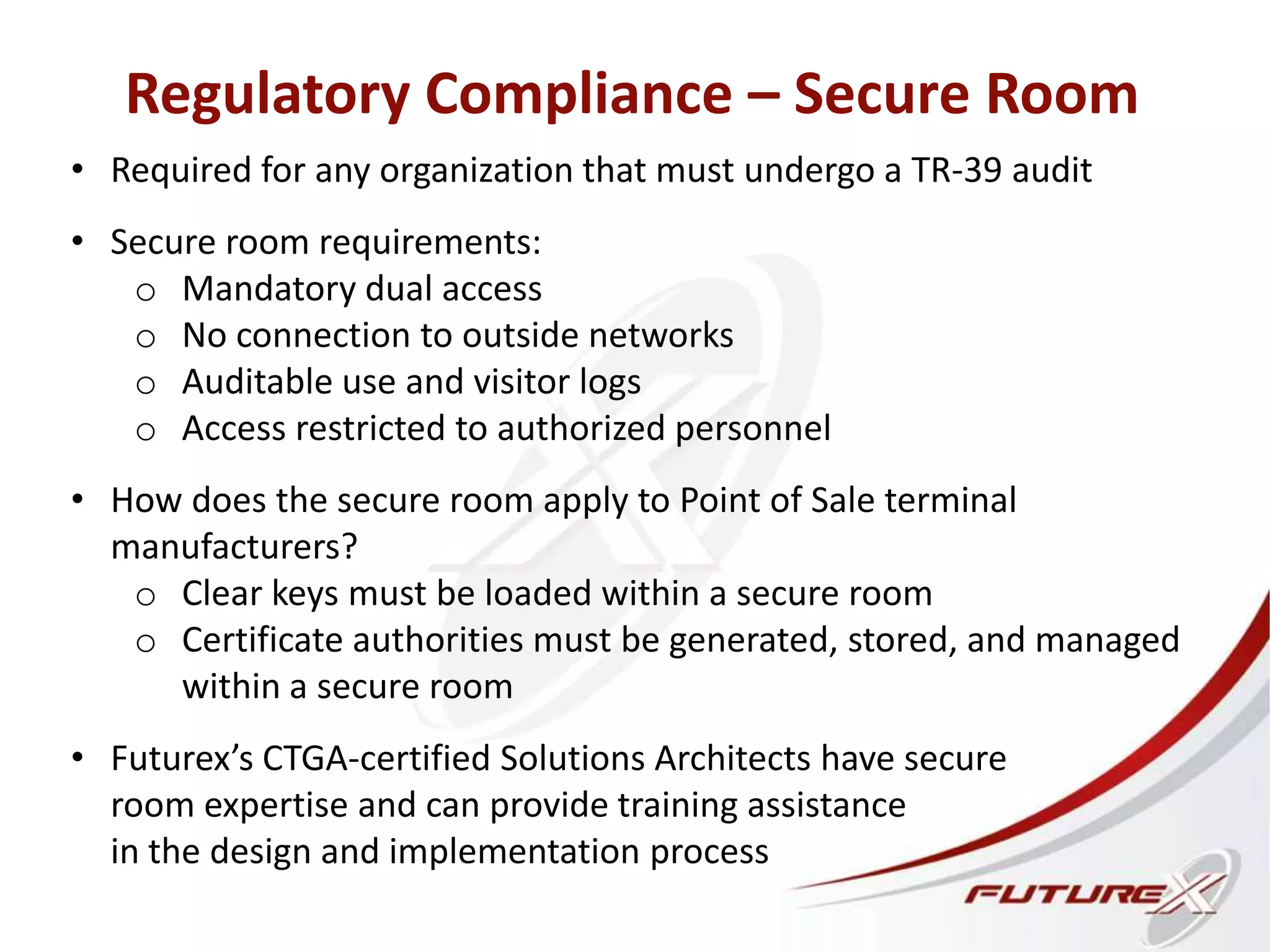 Regulatory Compliance – Secure Room
• Required for any organization that must undergo a TR-39 audit
• Secure room requirements:
o Mandatory dual access
o No connection to outside networks
o Auditable use and visitor logs
o Access restricted to authorized personnel
• How does the secure room apply to Point of Sale terminal
manufacturers?
o Clear keys must be loaded within a secure room
o Certificate authorities must be generated, stored, and managed
within a secure room
• Futurex’s CTGA-certified Solutions Architects have secure
room expertise and can provide training assistance
in the design and implementation process
 