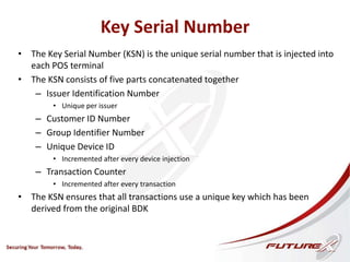 Key Serial Number
• The Key Serial Number (KSN) is the unique serial number that is injected into
each POS terminal
• The KSN consists of five parts concatenated together
– Issuer Identification Number
• Unique per issuer
– Customer ID Number
– Group Identifier Number
– Unique Device ID
• Incremented after every device injection
– Transaction Counter
• Incremented after every transaction
• The KSN ensures that all transactions use a unique key which has been
derived from the original BDK
 