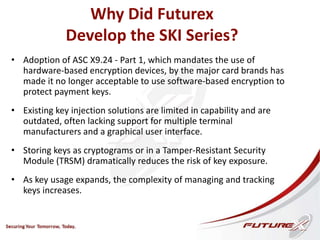 Why Did Futurex
Develop the SKI Series?
• Adoption of ASC X9.24 - Part 1, which mandates the use of
hardware-based encryption devices, by the major card brands has
made it no longer acceptable to use software-based encryption to
protect payment keys.
• Existing key injection solutions are limited in capability and are
outdated, often lacking support for multiple terminal
manufacturers and a graphical user interface.
• Storing keys as cryptograms or in a Tamper-Resistant Security
Module (TRSM) dramatically reduces the risk of key exposure.
• As key usage expands, the complexity of managing and tracking
keys increases.
 