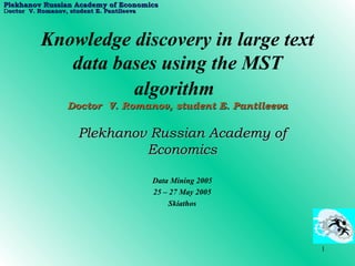 [object Object],Knowledge discovery in large text data bases using the MST algorithm   Doctor  V. Romanov, student E. Pantileeva Plekhanov   Russian Academy of Economics Data Mining 2005 25 – 27  May 2005 Skiathos 