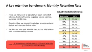 A key retention benchmark: Monthly Retention Rate
Slide 48
Percentile RR%
95% 97.0%
90% 96.4%
80% 95.8%
70% 95.1%
60% 94.8%
50% 94.4%
40% 93.9%
30% 93.2%
20% 92.2%
10% 91.3%
5% 89.6%
Industry-Wide Benchmarks:
Not here!
• There are many ways to look at churn as an element of
retention. For benchmarking purposes, we use a simple,
combined monthly rate.
• Retention Rate can be used to calculate average customer
lifetime and customer lifetime value.
• We don’t yet have your retention data, so this data is taken
from a broader set of publishers.
𝑅𝑅% =
(𝐶𝑢𝑠𝑡𝑜𝑚𝑒𝑟𝑠 𝐴𝑐𝑡𝑖𝑣𝑒 𝑖𝑛 𝑀𝑜𝑛𝑡ℎ 2) − (𝑆𝑎𝑙𝑒𝑠 𝑖𝑛 𝑀𝑜𝑛𝑡ℎ 1)
𝐶𝑢𝑠𝑡𝑜𝑚𝑒𝑟𝑠 𝐴𝑐𝑡𝑖𝑣𝑒 𝑖𝑛 𝑀𝑜𝑛𝑡ℎ 1
 