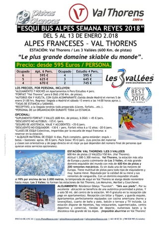 PISTAS BLANCAS || www.PistasBlancas.com || pistasblancas@gmail.com || info@pistasblancas.com || 661 48 82 26 || 900 828 905 (Gratuito)
“ESQUÍ BUS ALPES SEMANA REYES 2018”
DEL 5 AL 13 DE ENERO 2.018
ALPES FRANCESES – VAL THORENS
ESTACIÓN: Val Thorens / Les 3 Vallées (600 Km. de pistas)
“Le plus grande domaine skiable du monde”.
Precio: desde 595 Euros / PERSONA.
Ocupado Apt. 6 Pers. Ocupado Estudio 4 Pers.
6 595 € 4 595 €
5 625 € 3 645 €
4 670 € 2 745 €
LOS PRECIOS, POR PERSONA, INCLUYEN:
*ALOJAMIENTO 7 NOCHES en Apartamentos 6 Pers/Estudios 4 pers.
*FORFAIT “Val Thorens” para 6 DIAS (150 Km. de pistas).
*AUTOBÚS IDA Y VUELTA, CON GUÍA ACOMPAÑANTE (Salida desde Madrid el viernes 5 de
enero 21:00 hrs. Regreso: llegada a Madrid el sábado 13 enero a las 14:00 horas aprox.).
*TASAS DE ESTANCIA y SABANAS.
*RECEPTIVO, a la llegada tendrás todo preparado (Llaves, forfaits...etc.).
*PERSONAL DE LA ORGANIZACIÓN DURANTE TODA LA ESTANCIA
OPCIONAL:
*SUPLEMENTO FORFAIT 3 VALLES (600 Km. de pistas), 6 DÍAS: + 45 €/pers.
*DESCUENTO NO AUTOBUS: -125 € /pers.
*SEGURO DE ASISTENCIA, VIAJE Y ACCIDENTES: +35 €/pers.
*DESCUENTO NO ESQUIADOR: -130 € / pers. Forfait niños 6 a 12 años: -20 €/pers.
*CLASES DE ESQUI Colectivas, impartidas por la escuela de esquí francesa: a
reservar en la estación.
* ALQUILER MATERIAL DE ESQUI: 6 días, Pack completo, gama estándar: esquís +
botas + bastones: aprox. 85 €/pers. Pack Snow: 95 €/pers. (Los precios del material
y clases son orientativos y de pago directo en el viaje ya que dependen del número final de personas que
quieran estos servicios opcionales).
ESTACIÓN: VAL THORENS / LES 3 VALLEES
600 Km de pistas (3 VALLES)/150 Km. (Val Thorens).
Altitud 1.300-3.300 metros. Val Thorens, la estación más alta
de Europa y punto culminante de Los 3 Valles, el más grande
dominio esquiable del mundo con más de 600 Km de pistas y
200 remontes mecánicos. Es sin duda una de las mejores de
Europa. Tiene multitud de pistas para todo tipo de esquiadores y
muy buena nieve. Reputada por la calidad de su nieve y sus
remontes de vanguardia. Con un dominio esquiable situado
al 99% por encima de los 2.000 metros, la temporada de esquí en Val Thorens se alarga desde noviembre
hasta mayo. Los 3 Valles: lo forman las estaciones de Val Thorens, Les Menuires, Meribel y Courchevel.
ALOJAMIENTO: Résidence Odalys "Tourotel”. “Skis aux pieds”. Por su
excelente ubicación se beneficia de una auténtica proximidad a pistas. Y
a solo 50 mt. del centro de la estación. Wi-fi gratuito en la recepción (de
pago en apartamentos). Recepción con billar y flipper, y guarda esquíes.
Apartamentos perfectamente equipados con cocina americana (horno y
lavavajillas), cuarto de baño y aseo, balcón o terraza y TV incluida. La
estación dispone de Navettes, hay restaurantes, supermercados, centro
deportivo y comercial, tiendas de deporte, numerosos bares y la
discoteca más grande de los Alpes. ¡Imposible aburrirse en Val Thorens!
LicenciaCV-m1947-V
 