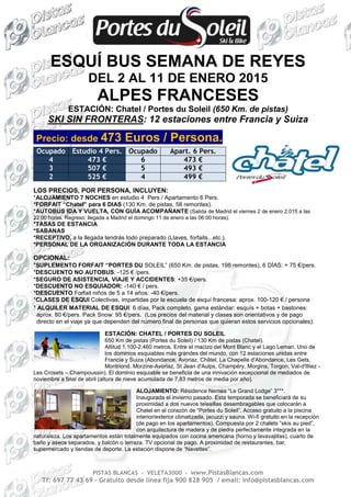 ESQUÍ BUS SEMANA DE REYES 
DEL 2 AL 11 DE ENERO 2015 
ALPES FRANCESES 
ESTACIÓN: Chatel / Portes du Soleil (650 Km. de pistas) 
SKI SIN FRONTERAS: 12 estaciones entre Francia y Suiza 
Precio: desde 473 Euros / Persona. 
Ocupado Estudio 4 Pers. Ocupado Apart. 6 Pers. 
4 473 € 6 473 € 
3 507 € 5 493 € 
2 525 € 4 499 € 
LOS PRECIOS, POR PERSONA, INCLUYEN: 
*ALOJAMIENTO 7 NOCHES en estudio 4 Pers / Apartamento 6 Pers. 
*FORFAIT “Chatel” para 6 DIAS (130 Km. de pistas, 58 remontes). 
*AUTOBÚS IDA Y VUELTA, CON GUÍA ACOMPAÑANTE (Salida de Madrid el viernes 2 de enero 2.015 a las 
22:00 horas. Regreso: llegada a Madrid el domingo 11 de enero a las 06:00 horas). 
*TASAS DE ESTANCIA 
*SABANAS 
*RECEPTIVO, a la llegada tendrás todo preparado (Llaves, forfaits...etc.). 
*PERSONAL DE LA ORGANIZACIÓN DURANTE TODA LA ESTANCIA 
OPCIONAL: 
*SUPLEMENTO FORFAIT “PORTES DU SOLEIL” (650 Km. de pistas, 198 remontes), 6 DÍAS: + 75 €/pers. 
*DESCUENTO NO AUTOBUS: -125 € /pers. 
*SEGURO DE ASISTENCIA, VIAJE Y ACCIDENTES: +35 €/pers. 
*DESCUENTO NO ESQUIADOR: -140 € / pers. 
*DESCUENTO Forfait niños de 5 a 14 años: -40 €/pers. 
*CLASES DE ESQUI Colectivas, impartidas por la escuela de esquí francesa: aprox. 100-120 € / persona 
* ALQUILER MATERIAL DE ESQUI: 6 días, Pack completo, gama estándar: esquís + botas + bastones: 
aprox. 80 €/pers. Pack Snow: 95 €/pers. (Los precios del material y clases son orientativos y de pago 
directo en el viaje ya que dependen del número final de personas que quieran estos servicios opcionales). 
ESTACIÓN: CHATEL / PORTES DU SOLEIL 
650 Km de pistas (Portes du Soleil) / 130 Km de pistas (Chatel). 
Altitud 1.100-2.460 metros. Entre el macizo del Mont Blanc y el Lago Leman. Uno de 
los dominios esquiables más grandes del mundo, con 12 estaciones unidas entre 
Francia y Suiza (Abondance, Avoriaz, Châtel, La Chapelle d'Abondance, Les Gets, 
Montriond, Morzine-Avoriaz, St Jean d'Aulps, Champéry, Morgins, Torgon, Val-d'Illiez - 
Les Crosets – Champoussin). El dominio esquiable se beneficia de una innivación excepcional de mediados de 
noviembre a final de abril (altura de nieve acumulada de 7,83 metros de media por año). 
ALOJAMIENTO: Résidence Nemea “Le Grand Lodge” 3***. 
Inaugurada el invierno pasado. Esta temporada se beneficiará de su 
proximidad a dos nuevos telesillas desembragables que colocarán a 
Chatel en el corazón de “Portes du Soleil”. Acceso gratuito a la piscina 
interior/exterior climatizada, jacuzzi y sauna. Wi-fi gratuito en la recepción 
(de pago en los apartamentos). Compuesta por 2 chalets “skis au pied”, 
con arquitectura de madera y de piedra perfectamente integrada en la 
naturaleza. Los apartamentos están totalmente equipados con cocina americana (horno y lavavajillas), cuarto de 
baño y aseos separados, y balcón o terraza. TV opcional de pago. A proximidad de restaurantes, bar, 
supermercado y tiendas de deporte. La estación dispone de “Navettes”. 
PISTAS BLANCAS - VELETA3000 - www.PistasBlancas.com 
Tf: 697 77 43 69 – Gratuito desde línea fija 900 828 905 / email: info@pistasblancas.com 
