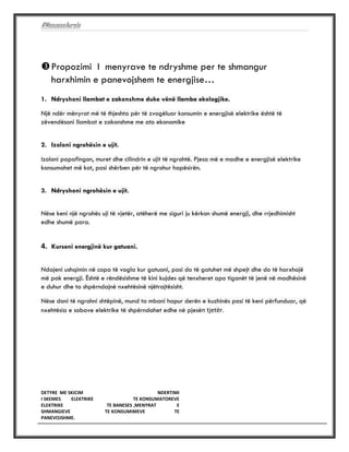 #MesueseAurela
DETYRE ME SKICIM NDERTIMI
I SKEMES ELEKTRIKE TE KONSUMATOREVE
ELEKTRIKE TE BANESES ,MENYRAT E
SHMANGIEVE TE KONSUMIMEVE TE
PANEVOJSHME.
#MESUESEAURELA
Propozimi I menyrave te ndryshme per te shmangur
harxhimin e panevojshem te energjise…
1. Ndryshoni llambat e zakonshme duke vënë llamba ekologjike.
Një ndër mënyrat më të thjeshta për të zvogëluar konsumin e energjisë elektrike është të
zëvendësoni llambat e zakonshme me ato ekonomike
2. Izoloni ngrohësin e ujit.
Izoloni papafingon, muret dhe cilindrin e ujit të ngrohtë. Pjesa më e madhe e energjisë elektrike
konsumohet më kot, pasi shërben për të ngrohur hapësirën.
3. Ndryshoni ngrohësin e ujit.
Nëse keni një ngrohës uji të vjetër, atëherë me siguri ju kërkon shumë energji, dhe rrjedhimisht
edhe shumë para.
4. Kurseni energjinë kur gatuani.
Ndajeni ushqimin në copa të vogla kur gatuani, pasi do të gatuhet më shpejt dhe do të harxhojë
më pak energji. Është e rëndësishme të kini kujdes që tenxheret apo tiganët të jenë në madhësinë
e duhur dhe ta shpërndajnë nxehtësinë njëtrajtësisht.
Nëse doni të ngrohni shtëpinë, mund ta mbani hapur derën e kuzhinës pasi të keni përfunduar, që
nxehtësia e sobave elektrike të shpërndahet edhe në pjesën tjetër.
 