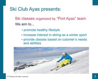 2 
Ski Club Ayas presents: 
Ski classes organized by Port Ayas team 
We aim to... 
? promote healthy lifestyle 
? increase interest in skiing as a winter sport 
? provide classes based on cutomers needs 
and abilities 
? PortAyas All rights reserved 
 