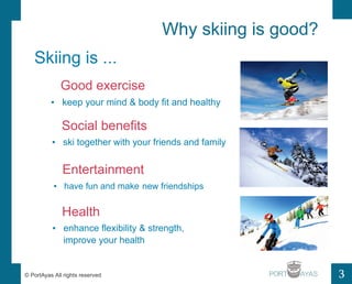 Why skiing is good? 
3 
Skiing is ... 
Good exercise 
? keep your mind & body fit and healthy 
Social benefits 
? ski together with your friends and family 
Entertainment 
? have fun and make 
Health 
new friendships 
? enhance flexibility & strength, 
improve your health 
? PortAyas All rights reserved PORT 
 