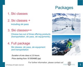 Packages 
1. Ski classes 
2. Ski classes + 
including ski pass 
3. Ski classes++ 
Choose two out of three offering products 
(transportation, ski pass, ski equipments). 
4. Full package 
Ski classes, ski pass, ski equipment 
and transportation 
Price starting from 16 000AMD (pp) 
For further information, please contact us! 
? PortAyas All rights reserved PORT 
5 
Duration of one class is 2.5 hours. 
 