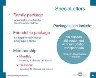 Special offers 
Packages can include: 
ski classes 
ski equipment 
accommodation 
transportation 
PORT 
Family package 
individual instructors for 
parents and children 
Friendship package 
ski together with friends, 
Membership 
? Monthly 
including 4 classes per month 
? Seasonal 
including 10 classes per season 
(Yerevan-Tsaghkadzor 
-Yerevan) 
enjoy alpine drinks 
? PortAyas All rights reserved 6 
 
