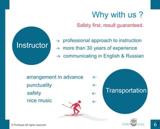 Instructor 
Why with us ? 
Safety first, result guaranteed. 
professional approach to instruction 
more than 30 years of experience 
communicating in English & Russian 
safety Transportation 
nice music 
PORT 6 
 
 
 
 
 
 
 
arrangement in advance 
punctuality 
? PortAyas All rights reserved 7 
 