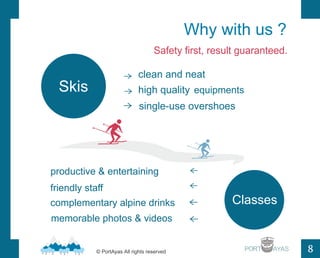 Why with us ? 
Safety first, result guaranteed. 
PORT 
8 
clean and neat 
high quality 
single-use overshoes 
productive & entertaining 
friendly staff 
complementary alpine drinks 
memorable photos & videos 
Classes 
 
 
 
 
 
 
 
Skis 
? PortAyas All rights reserved 
equipments 
 