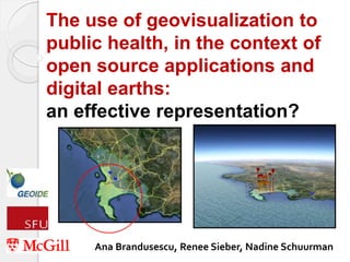 The use of geovisualization to 
public health, in the context of 
open source applications and 
digital earths: 
an effective representation? 
Ana Brandusescu, Renee Sieber, Nadine Schuurman 
 