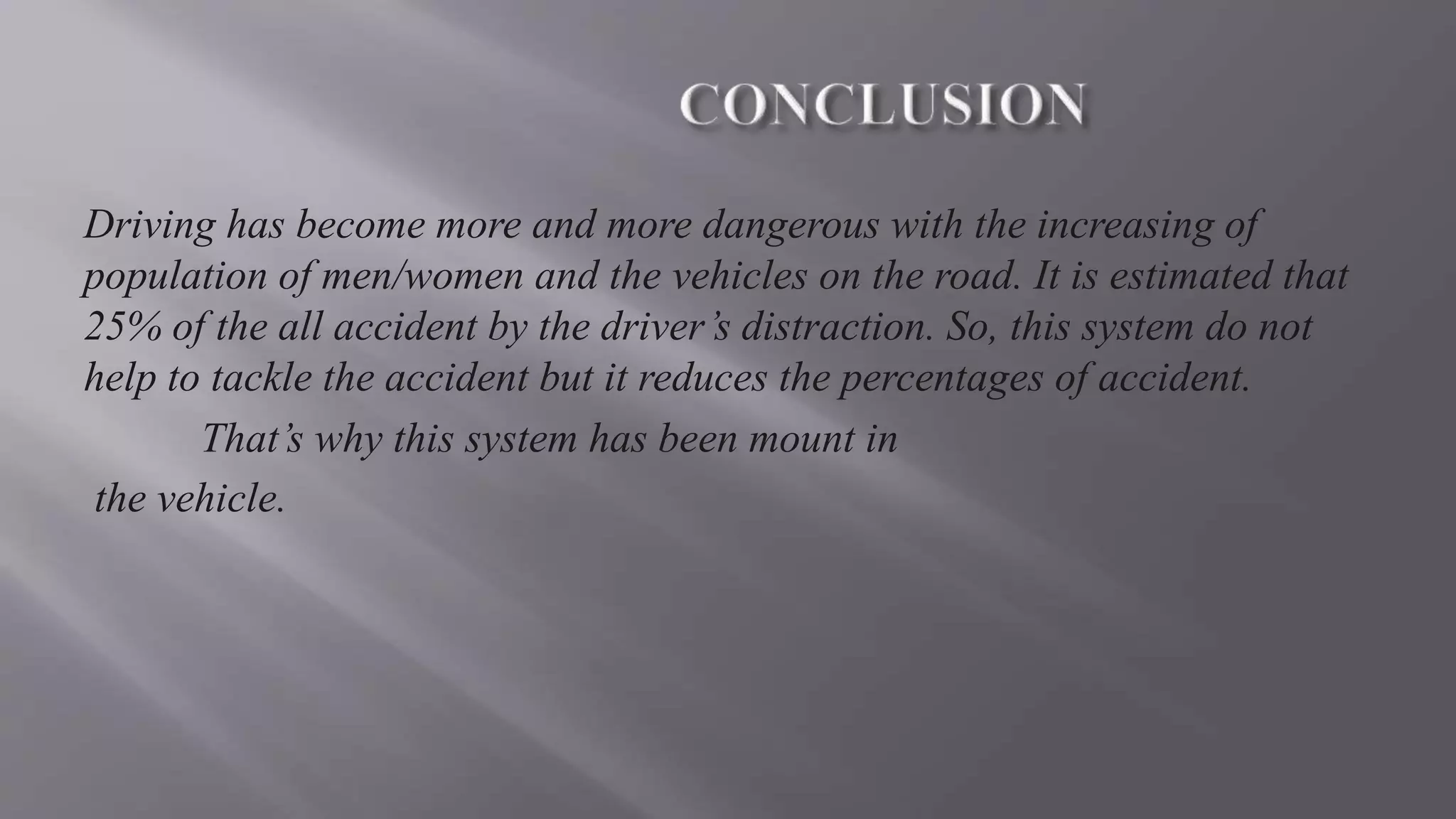 Driving has become more and more dangerous with the increasing of
population of men/women and the vehicles on the road. It is estimated that
25% of the all accident by the driver’s distraction. So, this system do not
help to tackle the accident but it reduces the percentages of accident.
That’s why this system has been mount in
the vehicle.
 
