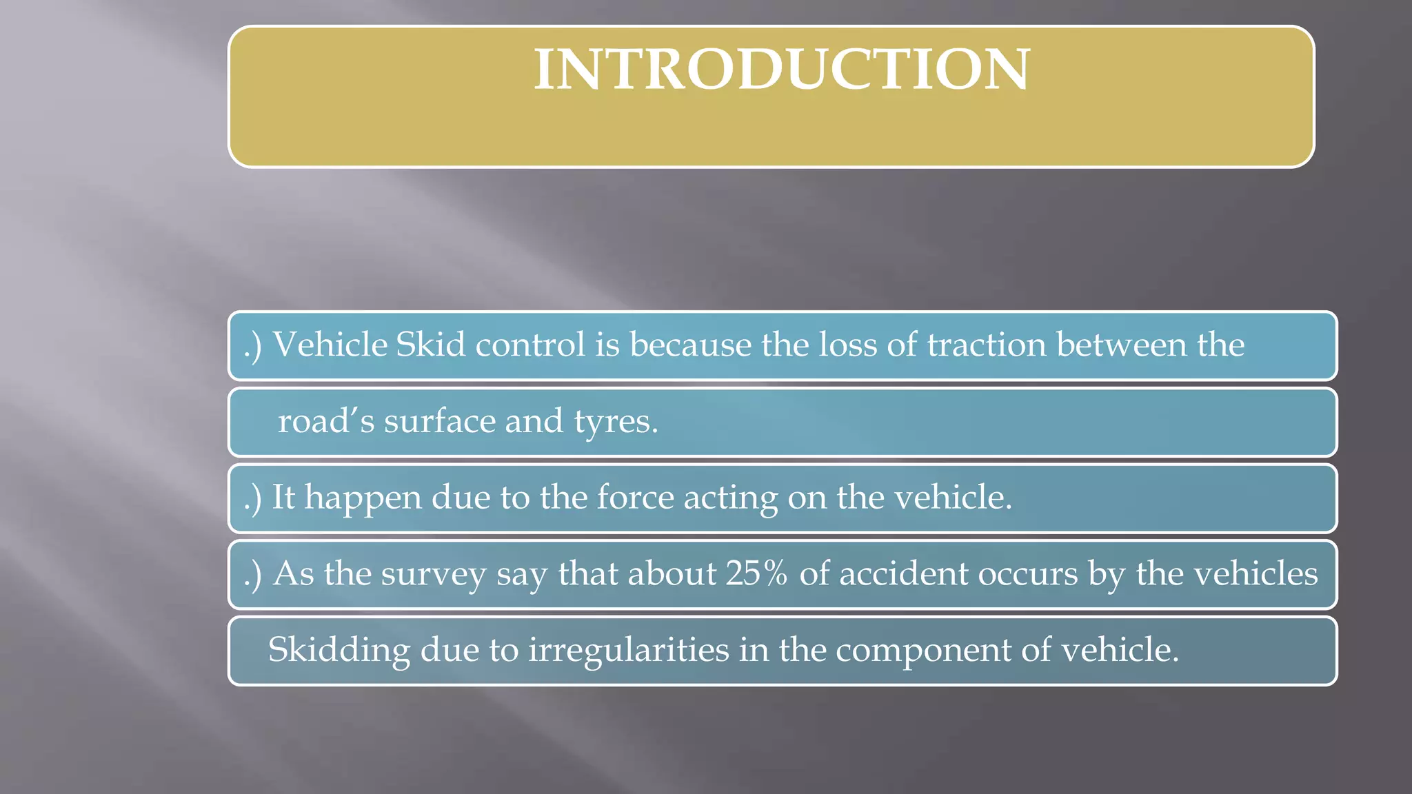 INTRODUCTION
.) Vehicle Skid control is because the loss of traction between the
road’s surface and tyres.
.) It happen due to the force acting on the vehicle.
.) As the survey say that about 25% of accident occurs by the vehicles
Skidding due to irregularities in the component of vehicle.
 