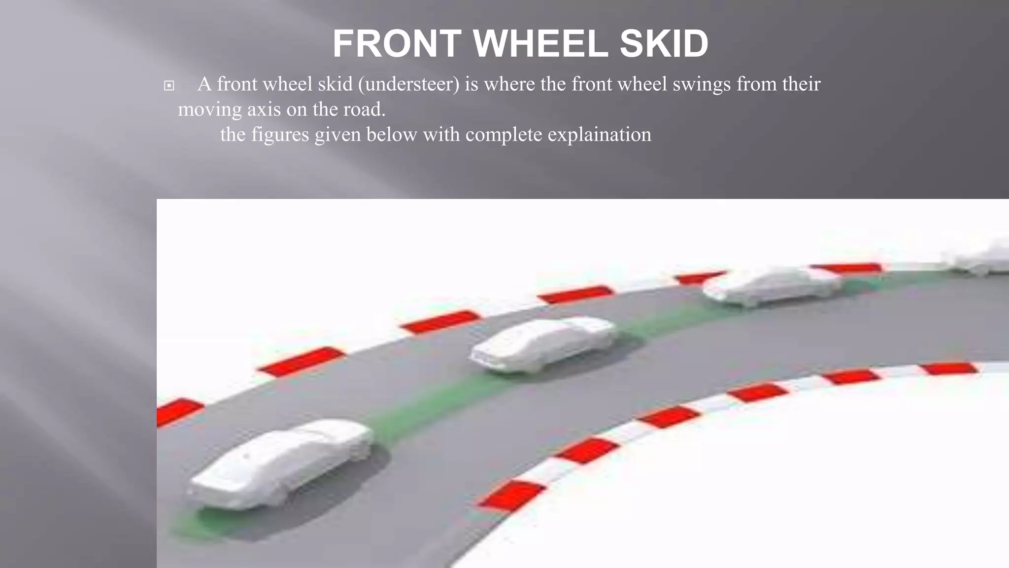  A front wheel skid (understeer) is where the front wheel swings from their
moving axis on the road.
the figures given below with complete explaination
FRONT WHEEL SKID
 
