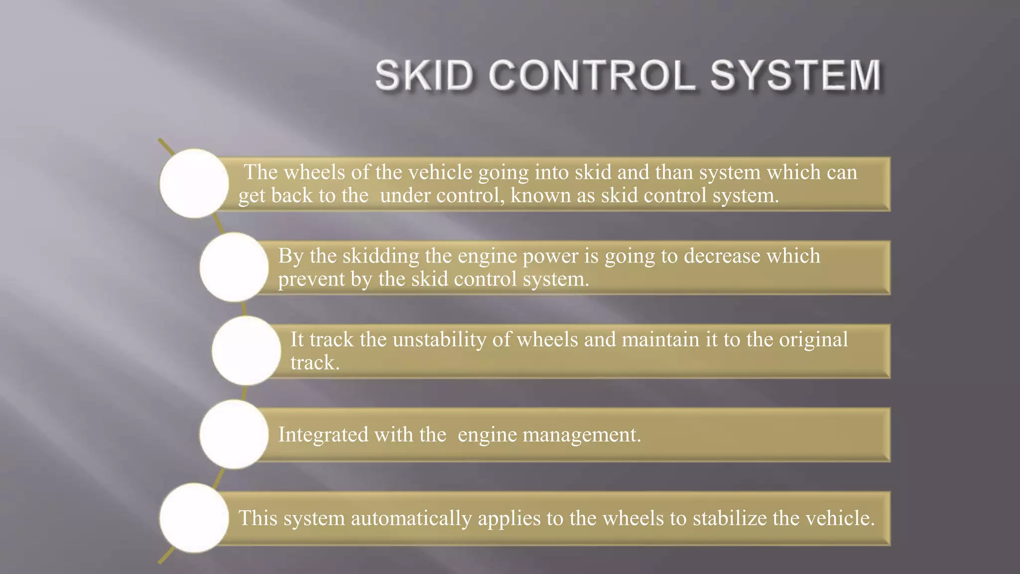 The wheels of the vehicle going into skid and than system which can
get back to the under control, known as skid control system.
By the skidding the engine power is going to decrease which
prevent by the skid control system.
It track the unstability of wheels and maintain it to the original
track.
Integrated with the engine management.
This system automatically applies to the wheels to stabilize the vehicle.
 