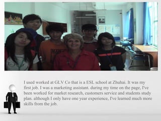 I used worked at GLV Co that is a ESL school at Zhuhai. It was my
first job. I was a marketing assistant. during my time on the page, I've
been worked for market research, customers service and students study
plan. although I only have one year experience, I've learned much more
skills from the job.
 