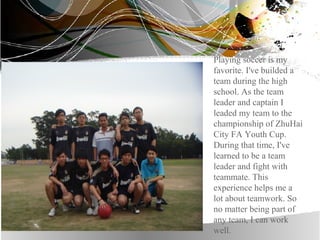 Playing soccer is my
favorite. I've builded a
team during the high
school. As the team
leader and captain I
leaded my team to the
championship of ZhuHai
City FA Youth Cup.
During that time, I've
learned to be a team
leader and fight with
teammate. This
experience helps me a
lot about teamwork. So
no matter being part of
any team, I can work
well.
 