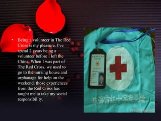 •   Being a volunteer in The Red
    Cross is my pleasure. I've
    spend 2 years being a
    volunteer before I left the
    China. When I was part of
    The Red Cross, we used to
    go to the nursing house and
    orphanage for help on the
    weekend. those experiences
    from the Red Cross has
    taught me to take my social
    responsibility.
 