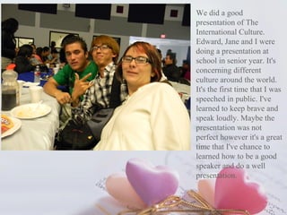 We did a good
presentation of The
International Culture.
Edward, Jane and I were
doing a presentation at
school in senior year. It's
concerning different
culture around the world.
It's the first time that I was
speeched in public. I've
learned to keep brave and
speak loudly. Maybe the
presentation was not
perfect however it's a great
time that I've chance to
learned how to be a good
speaker and do a well
presentation.
 