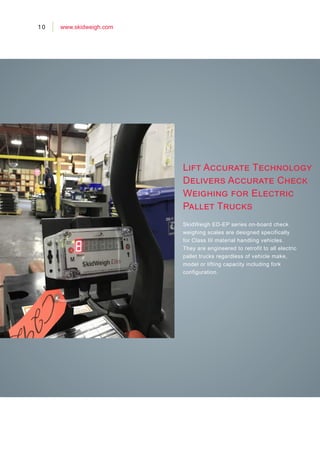 Lift Accurate Technology
Delivers Accurate Check
Weighing for Electric
Pallet Trucks
SkidWeigh ED-EP series on-board check
weighing scales are designed specifically
for Class III material handling vehicles.
They are engineered to retrofit to all electric
pallet trucks regardless of vehicle make,
model or lifting capacity including fork
configuration.
10 www.skidweigh.com
 