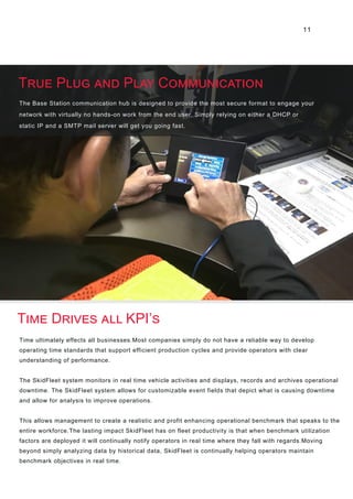 11
The Base Station communication hub is designed to provide the most secure format to engage your
network with virtually no hands-on work from the end user. Simply relying on either a DHCP or
static IP and a SMTP mail server will get you going fast.
Time ultimately effects all businesses.Most companies simply do not have a reliable way to develop
operating time standards that support efficient production cycles and provide operators with clear
understanding of performance.
The SkidFleet system monitors in real time vehicle activities and displays, records and archives operational
downtime. The SkidFleet system allows for customizable event fields that depict what is causing downtime
and allow for analysis to improve operations.
This allows management to create a realistic and profit enhancing operational benchmark that speaks to the
entire workforce.The lasting impact SkidFleet has on fleet productivity is that when benchmark utilization
factors are deployed it will continually notify operators in real time where they fall with regards.Moving
beyond simply analyzing data by historical data, SkidFleet is continually helping operators maintain
benchmark objectives in real time.
True Plug and Play Communication
Time Drives all KPI’s
 