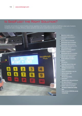 14 www.skidweigh.com
Is SkidFleet the Right Solution?
Data from mobile units is
downloaded automatically in
real-time
All you need is a computer.
Downloaded data immediately
Downloaded data processing
Secure data download from the
Compatible with all kinds of material handling vehicles regardless of the vehicle make or model the SkidFleet is ideal suite of analytics
management tools to increase efficiency, reduce operational costs and an overall boost to fleet performance.
Automatic erasure of data upon
expiry of the archiving limits
Seamless connection to any
network
Save on administrative costs (No
staff are needed, data
downloaded )
RF long range wireless
transmission
LAN webpage portal
Assignment of designated IP
Address on Network
Downloaded files are compatible
with CSV and Excel formats to
allow for data manipulation
Email notification of selected
events
FTP archive
Operating system (Microsoft Windows
XP, Vista or Windows 7)
Internet browser (Microsoft Internet
Explorer, version 5.5 and higher)
No Cloud or Cellular (No monthly
fees)
Does not rely on Wi-Wi (No security
compromise)
 