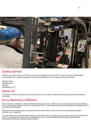 15
Whether your fleet is 5 trucks to 100 trucks a minimal investment of one of the IVDT on- board* units and a Base Station
communication hub / software package can help create a justifiable return on investment for the entire flleet.
Defender Series
SkidWeigh Plus
iVisibility
SkidWeigh Plus UT
The Starter Kit offers companies an economical introduction to the world of material handling fleet operational management
information.
When it comes to evaluation of onboard vehicle technology to increase efficiency or improve productivity in material handling
flow, in most cases it involves some sort of compromise. IVDT is at the forefront of customized integration of the “Starter Kit” into
your material handling fleet.
Working with you and learn about your specific needs we will be able to provide the most economical tailored solution
included in your “Starter Kit”.
From the “Starter Kit” you will be able to extract key information from your vehicle, store and analyze data. The “Starter Kit” will
provide you the insights and information to identify status of your current operational efficiency and opportunities for
improvements within your material handling operation.
Getting Started
Starter Kit
Every Business is Different
 