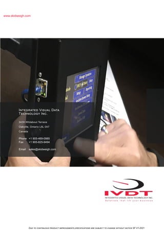 Due to continuous product improvements,specifications are subject to change without notice SF V1-2021
www.skidweigh.com
Integrated Visual Data
Technology Inc.
3439 Whilabout Terrace
Oakville, Ontario L6L 0A7
Canada
Phone +1 905-469-0985
Fax +1 905-825-9494
Email sales@skidweigh.com
 