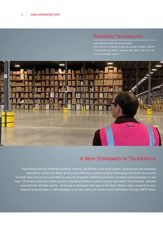 Load Handling Vehicle Monitoring System
USA 4,757,712; 4,949,263; 5,285,020; Canada 1302566; 1304479;
Australia 598,376; 605,647; Germany 38811280.0; 3887754.6; EU
Countries 0293697; 035145
A New Standard in Telematics
Patented Technology
2 www.skidweigh.com
Partnering with the material handling industry, SkidFleet is the most simple, economical and complete
telematics system for fleets of any size.Utilizing a communication technology that does not require
monthly fees and is not vulnerable to security breaches SkidFleet provides constant communication in real
time. On-board units send data events to the Base Station communication hub which then formats, uploads
and archives all data events. Acting as a dedicated data server the Base Station also connects to your
network and provides a LAN webpage to access data and sends email notification through SMTP relay.
 