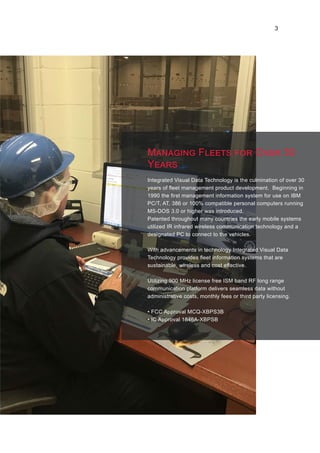 Integrated Visual Data Technology is the culmination of over 30
years of fleet management product development. Beginning in
1990 the first management information system for use on IBM
PC/T, AT, 386 or 100% compatible personal computers running
MS-DOS 3.0 or higher was introduced.
Patented throughout many countries the early mobile systems
utilized IR infrared wireless communication technology and a
designated PC to connect to the vehicles.
With advancements in technology Integrated Visual Data
Technology provides fleet information systems that are
sustainable, wireless and cost effective.
Utilizing 900 MHz license free ISM band RF long range
communication platform delivers seamless data without
administrative costs, monthly fees or third party licensing.
• FCC Approval MCQ-XBPS3B
• IC Approval 1846A-XBPSB
Managing Fleets for Over 30
Years
3
 