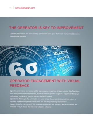 4 www.skidweigh.com
Operator performance and accountability is enhanced when given the tools to make critical decisions
impacting the operation
Operator performance and accountability are measured in real time for each vehicle. SkidFleet does
more than just record events and data, it actively reflects operator usage as it happens and displays
notifications to change or improve operator decisions making.
Operational efficiency is the culmination of a wide variety of events and circumstances known or
unknown.Understanding these events when and how they impacting the operation
happen allows for improvement. This provides management and operators with an immediate and
complete account of data that allows for utilization efficiency.
THE OPERATOR IS KEY TO IMPROVEMENT
OPERATOR ENGAGEMENT WITH VISUAL
FEEDBACK
 