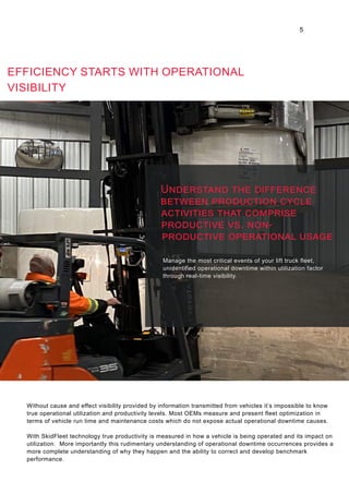 EFFICIENCY STARTS WITH OPERATIONAL
VISIBILITY
Manage the most critical events of your lift truck fleet,
unidentified operational downtime within utilization factor
through real-time visibility.
Without cause and effect visibility provided by information transmitted from vehicles it’s impossible to know
true operational utilization and productivity levels. Most OEMs measure and present fleet optimization in
terms of vehicle run time and maintenance costs which do not expose actual operational downtime causes.
With SkidFleet technology true productivity is measured in how a vehicle is being operated and its impact on
utilization. More importantly this rudimentary understanding of operational downtime occurrences provides a
more complete understanding of why they happen and the ability to correct and develop benchmark
performance.
5
Understand the difference
between production cycle
activities that comprise
productive vs. non-
productive operational usage
 