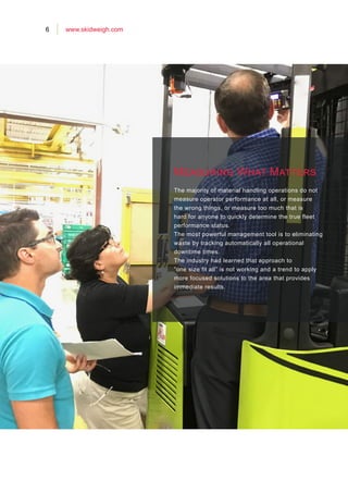 6 www.skidweigh.com
Measuring What Matters
The majority of material handling operations do not
measure operator performance at all, or measure
the wrong things, or measure too much that is
hard for anyone to quickly determine the true fleet
performance status.
The most powerful management tool is to eliminating
waste by tracking automatically all operational
downtime times.
The industry had learned that approach to
”one size fit all” is not working and a trend to apply
more focused solutions to the area that provides
immediate results.
 