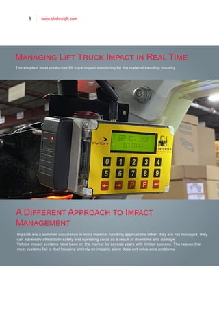 8 www.skidweigh.com
The simplest most productive lift truck impact monitoring for the material handling industry
Impacts are a common occurrence in most material handling applications.When they are not managed, they
can adversely affect both safety and operating costs as a result of downtime and damage.
Vehicle impact systems have been on the market for several years with limited success. The reason that
most systems fail is that focusing entirely on impacts alone does not solve core problems.
Managing Lift Truck Impact in Real Time
A Different Approach to Impact
Management
 