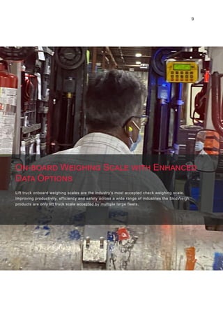 9
Lift truck onboard weighing scales are the industry’s most accepted check weighing scale.
Improving productivity, efficiency and safety across a wide range of industries the SkidWeigh
products are only lift truck scale accepted by multiple large fleets.
On-board Weighing Scale with Enhanced
Data Options
 