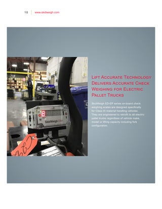 Lift Accurate Technology
Delivers Accurate Check
Weighing for Electric
Pallet Trucks
SkidWeigh ED-EP series on-board check
weighing scales are designed specifically
for Class III material handling vehicles.
They are engineered to retrofit to all electric
pallet trucks regardless of vehicle make,
model or lifting capacity including fork
configuration.
10 www.skidweigh.com
 