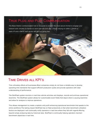 11
The Base Station communication hub is designed to provide the most secure format to engage your
network with virtually no hands-on work from the end user. Simply relying on either a DHCP or
static IP and a SMTP mail server will get you going fast.
Time ultimately effects all businesses.Most companies simply do not have a reliable way to develop
operating time standards that support efficient production cycles and provide operators with clear
understanding of performance.
The SkidFleet system monitors in real time vehicle activities and displays, records and archives operational
downtime. The SkidFleet system allows for customizable event fields that depict what is causing downtime
and allow for analysis to improve operations.
This allows management to create a realistic and profit enhancing operational benchmark that speaks to the
entire workforce.The lasting impact SkidFleet has on fleet productivity is that when benchmark utilization
factors are deployed it will continually notify operators in real time where they fall with regards.Moving
beyond simply analyzing data by historical data, SkidFleet is continually helping operators maintain
benchmark objectives in real time.
True Plug and Play Communication
Time Drives all KPI’s
 