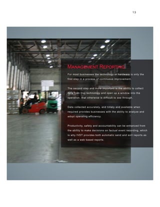 Management Reporting
For most businesses the technology or hardware is only the
first step in a process of continuous improvement.
The second step and more important is the ability to collect
data from that technology and open up a window into the
operation, that otherwise is difficult to see through.
Data collected accurately, and timely and available when
required provides businesses with the ability to analyze and
adopt operating efficiency.
Productivity, safety and accountability can be enhanced from
the ability to make decisions on factual event recording, which
is why IVDT provides both automatic send and sort reports as
well as a web based reports.
1 3
 