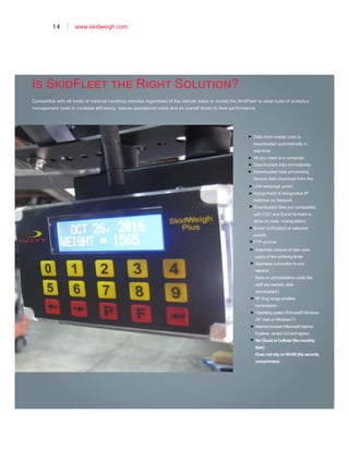 14 www.skidweigh.com
Is SkidFleet the Right Solution?
Data from mobile units is
downloaded automatically in
real-time
All you need is a computer.
Downloaded data immediately
Downloaded data processing
Secure data download from the
Compatible with all kinds of material handling vehicles regardless of the vehicle make or model the SkidFleet is ideal suite of analytics
management tools to increase efficiency, reduce operational costs and an overall boost to fleet performance.
Automatic erasure of data upon
expiry of the archiving limits
Seamless connection to any
network
Save on administrative costs (No
staff are needed, data
downloaded )
RF long range wireless
transmission
LAN webpage portal
Assignment of designated IP
Address on Network
Downloaded files are compatible
with CSV and Excel formats to
allow for data manipulation
Email notification of selected
events
FTP archive
Operating system (Microsoft Windows
XP, Vista or Windows 7)
Internet browser (Microsoft Internet
Explorer, version 5.5 and higher)
No Cloud or Cellular (No monthly
fees)
Does not rely on Wi-Wi (No security
compromise)
 